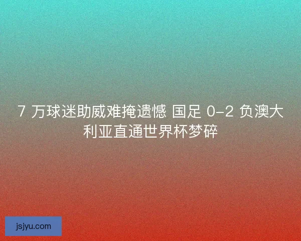 7 万球迷助威难掩遗憾 国足 0-2 负澳大利亚直通世界杯梦碎