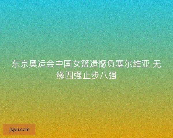 东京奥运会中国女篮遗憾负塞尔维亚 无缘四强止步八强
