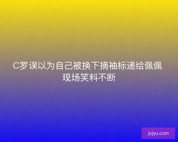 C罗误以为自己被换下摘袖标递给佩佩 现场笑料不断