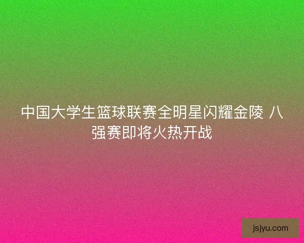 中国大学生篮球联赛全明星闪耀金陵 八强赛即将火热开战