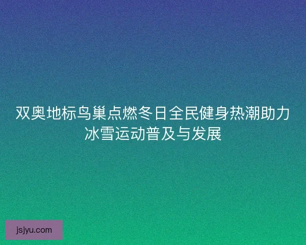 双奥地标鸟巢点燃冬日全民健身热潮助力冰雪运动普及与发展