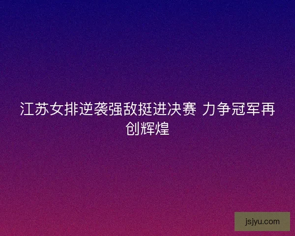 江苏女排逆袭强敌挺进决赛 力争冠军再创辉煌