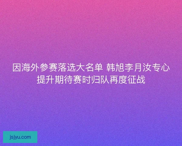 因海外参赛落选大名单 韩旭李月汝专心提升期待赛时归队再度征战