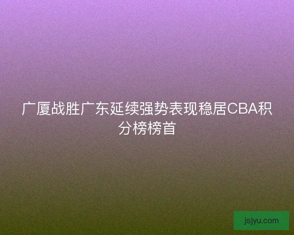 广厦战胜广东延续强势表现稳居CBA积分榜榜首