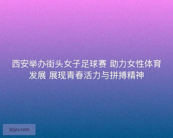 西安举办街头女子足球赛 助力女性体育发展 展现青春活力与拼搏精神