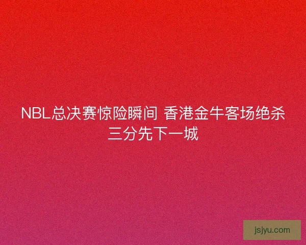 NBL总决赛惊险瞬间 香港金牛客场绝杀三分先下一城
